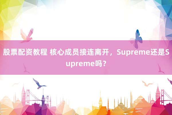 股票配资教程 核心成员接连离开，Supreme还是Supreme吗？