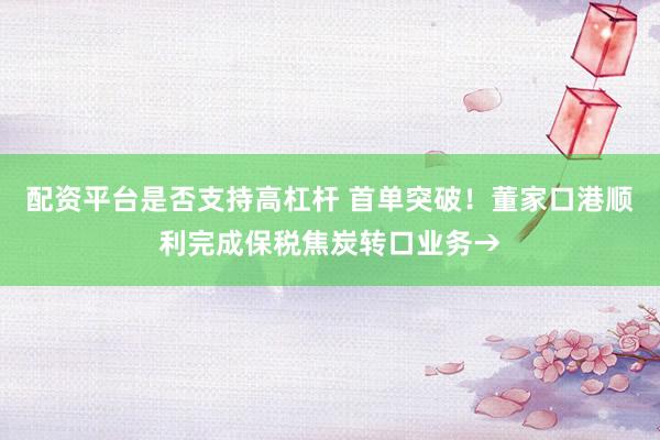 配资平台是否支持高杠杆 首单突破！董家口港顺利完成保税焦炭转口业务→