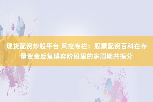 现货配资炒股平台 风控专栏：股票配资百科在存量资金反复博弈阶段里的多周期共振分