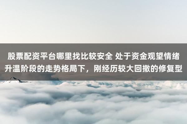 股票配资平台哪里找比较安全 处于资金观望情绪升温阶段的走势格局下，刚经历较大回撤的修复型