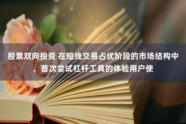 股票双向投资 在短线交易占优阶段的市场结构中，首次尝试杠杆工具的体验用户使