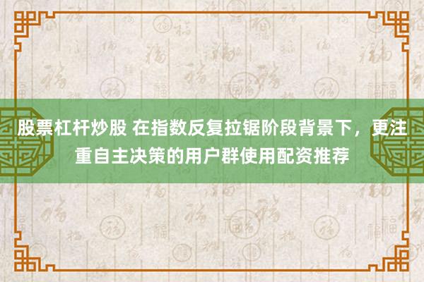 股票杠杆炒股 在指数反复拉锯阶段背景下，更注重自主决策的用户群使用配资推荐