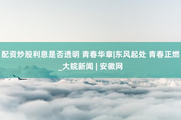 配资炒股利息是否透明 青春华章|东风起处 青春正燃_大皖新闻 | 安徽网
