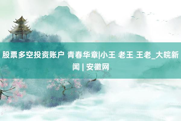 股票多空投资账户 青春华章|小王 老王 王老_大皖新闻 | 安徽网