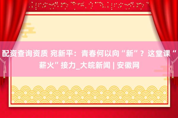 配资查询资质 宛新平：青春何以向“新”？这堂课“薪火”接力_大皖新闻 | 安徽网