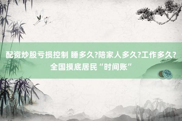 配资炒股亏损控制 睡多久?陪家人多久?工作多久?全国摸底居民“时间账”