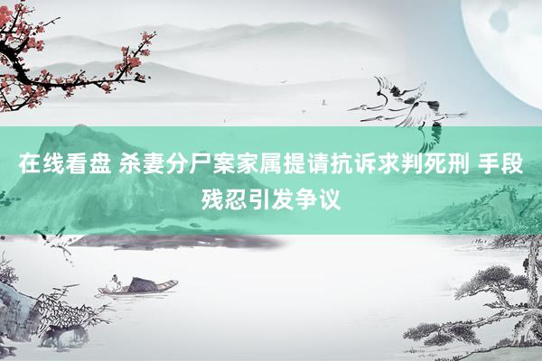 在线看盘 杀妻分尸案家属提请抗诉求判死刑 手段残忍引发争议