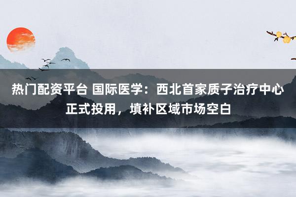 热门配资平台 国际医学：西北首家质子治疗中心正式投用，填补区域市场空白