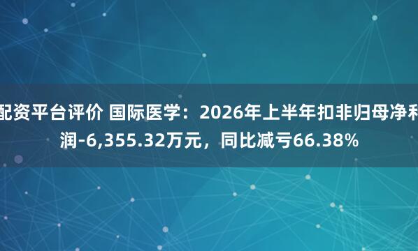 配资平台评价 国际医学：2026年上半年扣非归母净利润-6,355.32万元，同比减亏66.38%