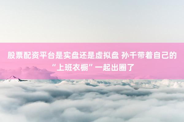 股票配资平台是实盘还是虚拟盘 孙千带着自己的“上班衣橱”一起出圈了