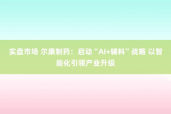 实盘市场 尔康制药：启动“AI+辅料”战略 以智能化引领产业升级