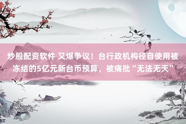 炒股配资软件 又爆争议！台行政机构径自使用被冻结的5亿元新台币预算，被痛批“无法无天”
