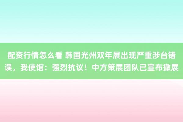 配资行情怎么看 韩国光州双年展出现严重涉台错误，我使馆：强烈抗议！中方策展团队已宣布撤展