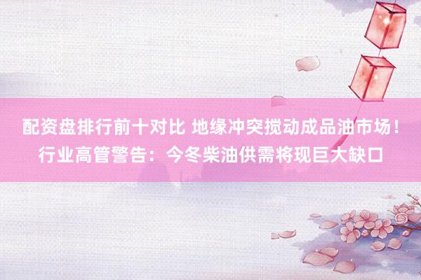 配资盘排行前十对比 地缘冲突搅动成品油市场!行业高管警告:今冬柴油供需将现巨大缺口