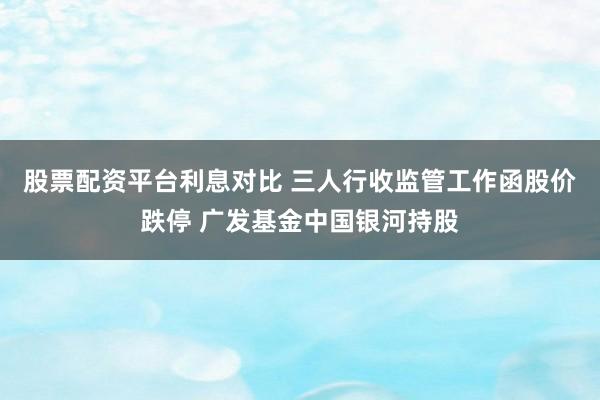股票配资平台利息对比 三人行收监管工作函股价跌停 广发基金中国银河持股