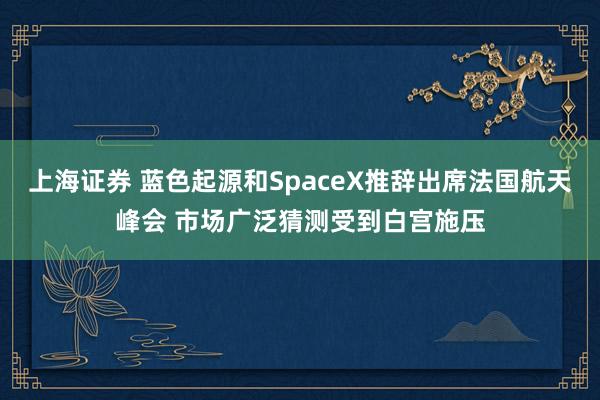 上海证券 蓝色起源和SpaceX推辞出席法国航天峰会 市场广泛猜测受到白宫施压