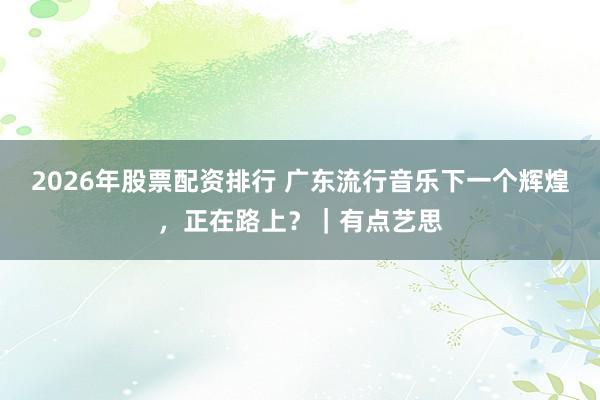 2026年股票配资排行 广东流行音乐下一个辉煌，正在路上？｜有点艺思