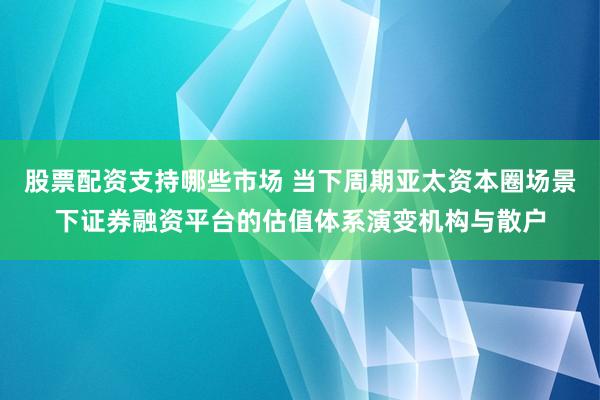股票配资支持哪些市场 当下周期亚太资本圈场景下证券融资平台的估值体系演变机构与散户