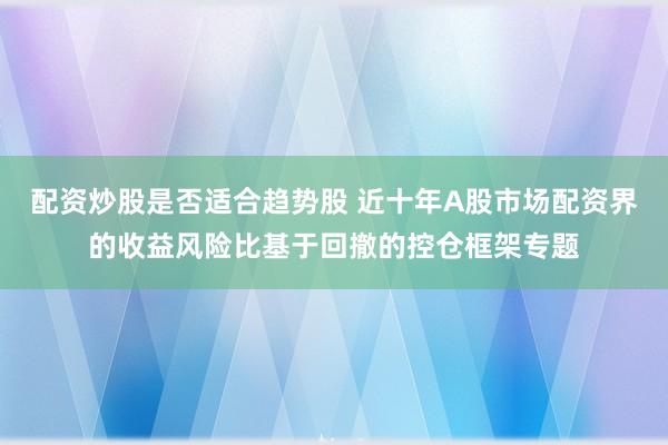 配资炒股是否适合趋势股 近十年A股市场配资界的收益风险比基于回撤的控仓框架专题