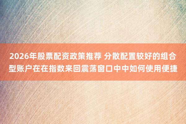 2026年股票配资政策推荐 分散配置较好的组合型账户在在指数来回震荡窗口中中如何使用便捷