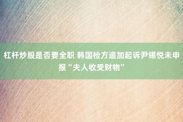 杠杆炒股是否要全职 韩国检方追加起诉尹锡悦未申报“夫人收受财物”