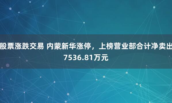 股票涨跌交易 内蒙新华涨停，上榜营业部合计净卖出7536.81万元