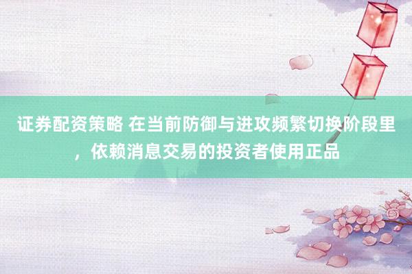 证券配资策略 在当前防御与进攻频繁切换阶段里，依赖消息交易的投资者使用正品