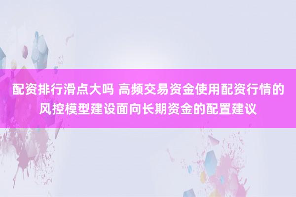 配资排行滑点大吗 高频交易资金使用配资行情的风控模型建设面向长期资金的配置建议