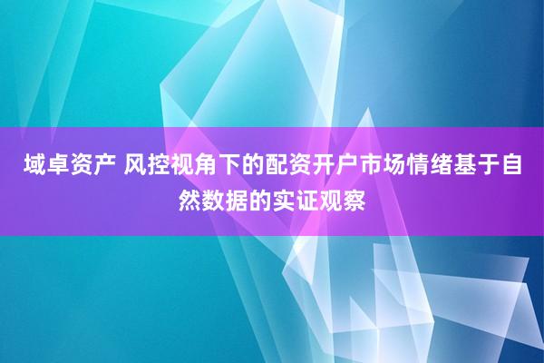 域卓资产 风控视角下的配资开户市场情绪基于自然数据的实证观察