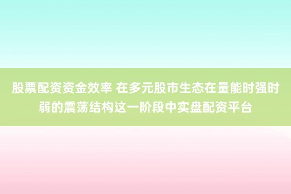 股票配资资金效率 在多元股市生态在量能时强时弱的震荡结构这一阶段中实盘配资平台
