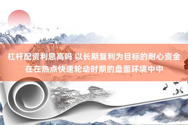 杠杆配资利息高吗 以长期复利为目标的耐心资金在在热点快速轮动时期的盘面环境中中