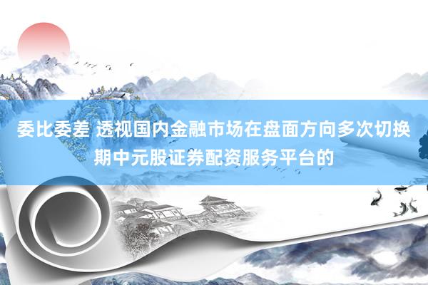 委比委差 透视国内金融市场在盘面方向多次切换期中元股证券配资服务平台的