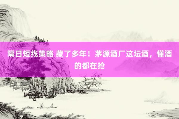 隔日短线策略 藏了多年！茅源酒厂这坛酒，懂酒的都在抢