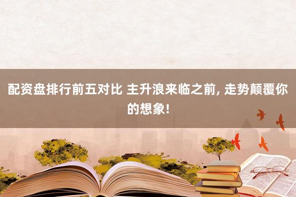 配资盘排行前五对比 主升浪来临之前, 走势颠覆你的想象!