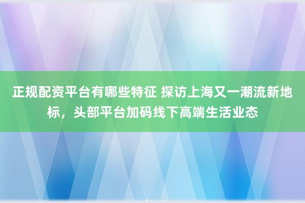 正规配资平台有哪些特征 探访上海又一潮流新地标，头部平台加码线下高端生活业态