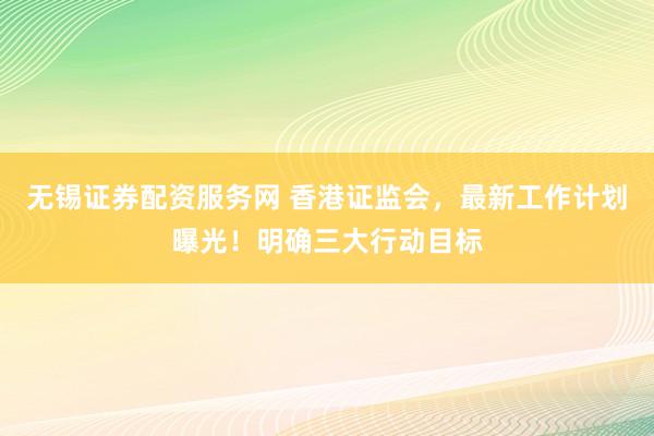 无锡证券配资服务网 香港证监会，最新工作计划曝光！明确三大行动目标