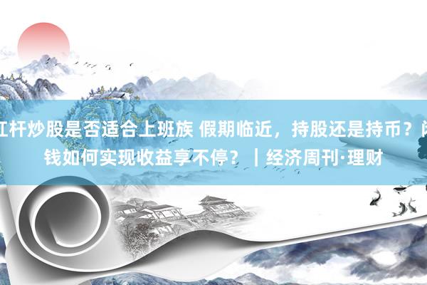 杠杆炒股是否适合上班族 假期临近，持股还是持币？闲钱如何实现收益享不停？｜经济周刊·理财