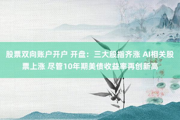 股票双向账户开户 开盘：三大股指齐涨 AI相关股票上涨 尽管10年期美债收益率再创新高