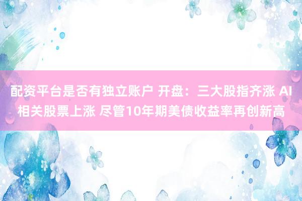 配资平台是否有独立账户 开盘：三大股指齐涨 AI相关股票上涨 尽管10年期美债收益率再创新高