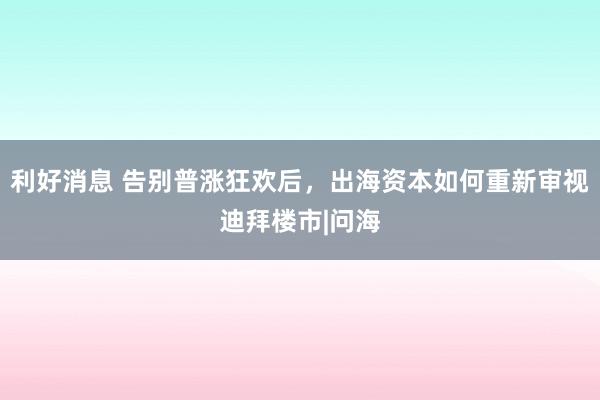利好消息 告别普涨狂欢后,出海资本如何重新审视迪拜楼市|问海