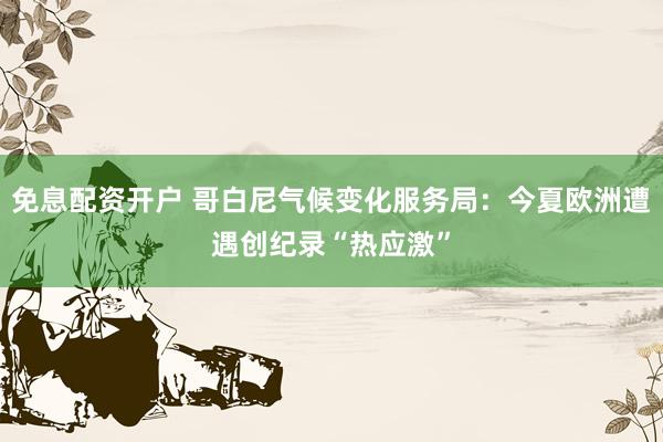 免息配资开户 哥白尼气候变化服务局：今夏欧洲遭遇创纪录“热应激”