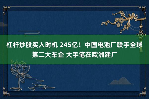 杠杆炒股买入时机 245亿！中国电池厂联手全球第二大车企 大手笔在欧洲建厂