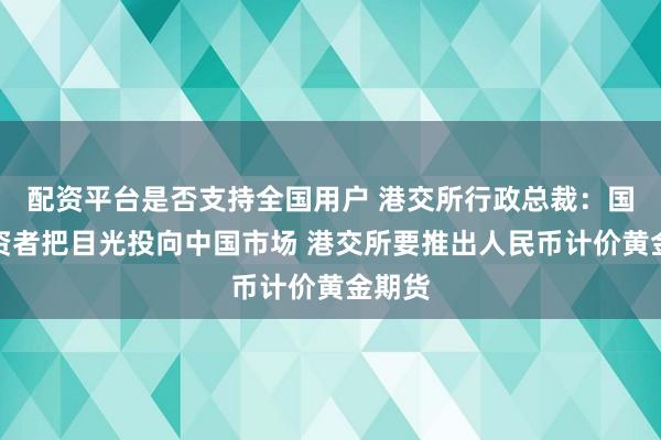配资平台是否支持全国用户 港交所行政总裁：国际投资者把目光投向中国市场 港交所要推出人民币计价黄金期货