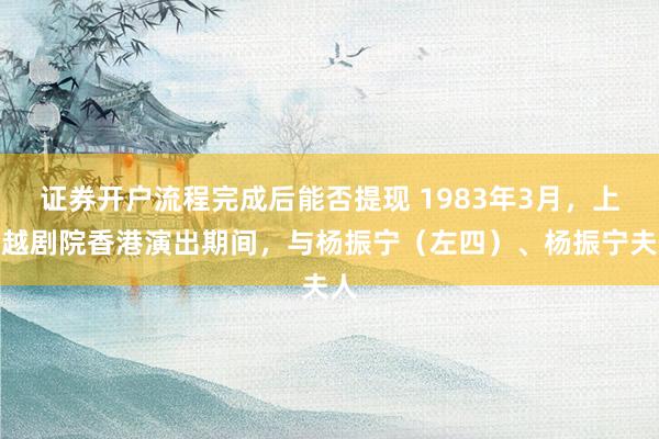 证券开户流程完成后能否提现 1983年3月，上海越剧院香港演出期间，与杨振宁（左四）、杨振宁夫人