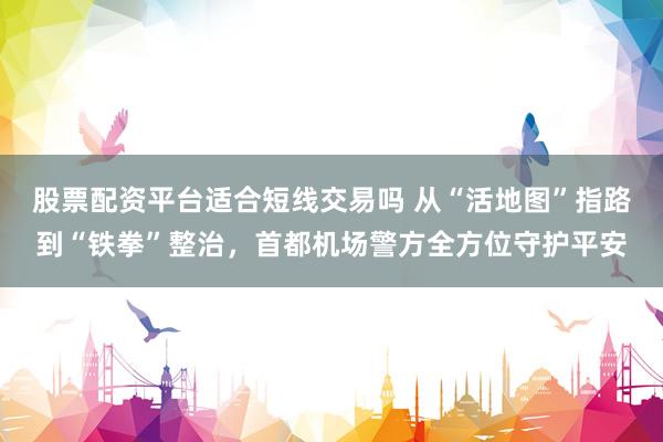 股票配资平台适合短线交易吗 从“活地图”指路到“铁拳”整治,首都机场警方全方位守护平安