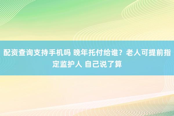 配资查询支持手机吗 晚年托付给谁？老人可提前指定监护人 自己说了算