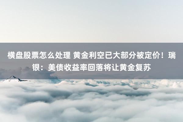 横盘股票怎么处理 黄金利空已大部分被定价！瑞银：美债收益率回落将让黄金复苏