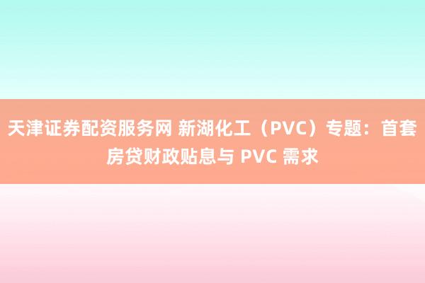 天津证券配资服务网 新湖化工（PVC）专题：首套房贷财政贴息与 PVC 需求