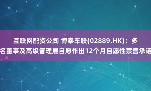 互联网配资公司 博泰车联(02889.HK)：多名董事及高级管理层自愿作出12个月自愿性禁售承诺