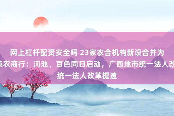 网上杠杆配资安全吗 23家农合机构新设合并为2家市级农商行：河池、百色同日启动，广西地市统一法人改革提速